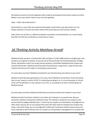 Thinking Activity blog Pdf
Prepared By Nasim Gaha Page 44
Not believe any kind of rule and regulation which made by society government justice system any other.
Believe in your own system make on your rule and regulation.
Video - 9 Why I like Existentialism ?
Existentialism is a way of life and understand life deeply. Existentialism says about what I am. Eric
Dodson said that it is honest and shows reality of life and accept your fault and your abilities.
Video 10 let sum up:There is a difference between essentialism and existentialism. As a human being
only after the birth we can decide our essence by our choice.
16.Thinking Activity Matthew Arnold
Matthew Arnold ,was born in 24 December 1822 and died in 15 April 1888 and was an English poet, who
worked as an inspector of schools. He was the son of Thomas Arnold, the famed headmaster of Rugby
School, and brother to both Tom Arnold, literary professor, and William Delafield Arnold, novelist and
colonial administrator. Matthew Arnold has been characterized as a sage writer, a type of writer who
chastises and instructs the reader on contemporary social issues.
Q-1 write about one idea of Matthew Arnold which you find interesting and relevant in your time?
Matthew Arnold talk about good poetry in his essay. Idea of Matthew Arnold which I found interesting
that, he says "poetry is cruticicr of life" it's interesting according to me. It is true that poetry is criticism
of life and this definition is a very relevant in our time. so, according to me that is interesting idea of
Matthew Arnold.
Q-2 write about one idea of Mathew Arnold which you find out of date and irrelevant in your time?
Matthew Arnold's Touchstone method is out of date and irrelevant in our present time. Because
touchstone method is comparative method of study. This method is comparison ans analysis as two
primary tools for judging individual poet.. It means we can not give our interpretation and judgement to
other works, because we can not compare their work with other work for example If we compare two
things. many other things. we can not judge both mobile with Touchstone method, because every one
have a specialty as well as literature we can not give our interpretation and judgement to compare with
 