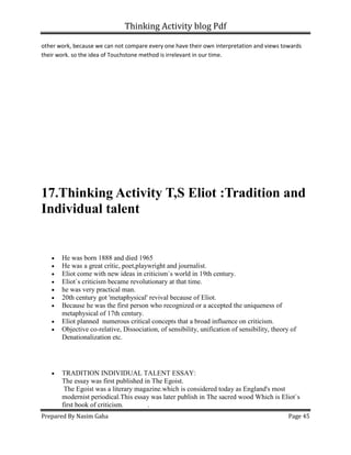Thinking Activity blog Pdf
Prepared By Nasim Gaha Page 45
other work, because we can not compare every one have their own interpretation and views towards
their work. so the idea of Touchstone method is irrelevant in our time.
17.Thinking Activity T,S Eliot :Tradition and
Individual talent
• He was born 1888 and died 1965
• He was a great critic, poet,playwright and journalist.
• Eliot come with new ideas in criticism`s world in 19th century.
• Eliot`s criticism became revolutionary at that time.
• he was very practical man.
• 20th century got 'metaphysical' revival because of Eliot.
• Because he was the first person who recognized or a accepted the uniqueness of
metaphysical of 17th century.
• Eliot planned numerous critical concepts that a broad influence on criticism.
• Objective co-relative, Dissociation, of sensibility, unification of sensibility, theory of
Denationalization etc.
• TRADITION INDIVIDUAL TALENT ESSAY:
The essay was first published in The Egoist.
The Egoist was a literary magazine.which is considered today as England's most
modernist periodical.This essay was later publish in The sacred wood Which is Eliot`s
first book of criticism. .
 