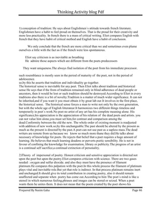 Thinking Activity blog Pdf
Prepared By Nasim Gaha Page 46
1) conception of tradition: He says about Englishmen`s attitude towards french literature.
Englishmen have a habit to feel proud on themselves. That is the proud for their creativity and
more less practicality. In french there is a mass of critical writing. Eliot compares English with
french that they have habit of critical method and English have a habit of conclusion.
We only conclude that the french are more critical than we and sometimes even plume
ourselves a little with the fact as if the french were less spontaneous.
Eliot say criticism is as inevitable as breathing
He admire those aspects which are different from the poets predecessors
They want uniqueness.The always find isolation of the poet from his immediate processor.
such resemblance is mostly seen in the period of maturity of the poet, not in the period of
adolescence.
so,by this he asserts that tradition and individuality go together.
The historical sense is inevitable for any poet. Then Eliot talks about tradition and historical
sense He says that if the from of tradition remained only in blind adherence of dead people or
ancestors, then it would be lost or such tradition should be destroyed.According to Eliot in every
traditions also there is a bit of novelty.Tradition is a matter of much wider significance. It can not
be inherited,and if you want it you must obtain it by great lab our.It involves in the first place,
the historical sense. The historical sense forces a man to write not only by the own generation,
but with the whole age of English litterateur.It harmonizes two different things timeless and
temporarily in poet`s work.No poet no artist of any art has his complete meaning alone. His
significance,his appreciation is the appreciation of his relation of the dead poets and artists. you
can not value him alone,you must set him,for contrast and comparison among the
dead.Conformity between the old the new. The whole order of existing moment is readjusted
with addition of new work.so,by this unchangeable.The past should be altered by the present as
much as the present is directed by the past.A poet can not use past as a sapless mass.The dead
writers are remote from ua because we know so much more thane they did.He talks about
necessary of knowledge for poets. He rejects that belief that a poet requires a huge amount of
learning. He believes that much learning deadens or perverts poetic sensibility. He is not in
favour of confining the knowledge for examination, library or publicity.The progress of an artist
is a continual self sacrifice,a continual extinction of personality.
2)Theory of impersonal of poetry :Honest criticism and sensitive appreciation is directed not
upon the poet but upon the poetry.Eliot compares criticism with science. There are two gases
needed : oxygen and sulfur dioxide. and also they must have the presence of filament
platinum.He compares this palpation with the poet.In this whole process the filament of platinum
plays vital and inevitable role.But yet that role is indirect. In that process platinum remains inert
and unchanged.It should give its total contribution in creating poetry, also it should remain
unaffected and separate when poetry has come out.According to him The poet`s mind is like a
utensil in which numerous feeling,phrases and images can be stored or seized. When a poet
wants them he unites them. It does not mean that the poem created by the poet shows his
 