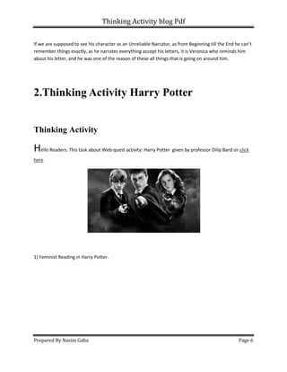 Thinking Activity blog Pdf
Prepared By Nasim Gaha Page 6
If we are supposed to see his character as an Unreliable Narrator, as from Beginning till the End he can’t
remember things exactly, as he narrates everything accept his letters, it is Veronica who reminds him
about his letter, and he was one of the reason of these all things that is going on around him.
2.Thinking Activity Harry Potter
Thinking Activity
Hello Readers. This task about Web-quest activity: Harry Potter given by professor Dilip Bard sir.click
here
1) Feminist Reading in Harry Potter.
 
