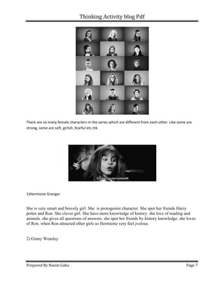Thinking Activity blog Pdf
Prepared By Nasim Gaha
There are so many female characters in the series which are different from each ot
strong, some are soft, girlish ,fearful etc.mk
1)Hermione Granger
She is very smart and bravely girl. She
potter and Ron. She clever girl. She have more knowledge of history. s
animals. she gives all questions of answers. she spot her friends by history knowledge. she loves
of Ron. when Ron attracted other girls so Hermione very feel jvelous.
2) Ginny Weasley
Thinking Activity blog Pdf
There are so many female characters in the series which are different from each other. Like some are
strong, some are soft, girlish ,fearful etc.mk
She is very smart and bravely girl. She is protogonist character. She spot her friends Harry
potter and Ron. She clever girl. She have more knowledge of history. she love of reading and
animals. she gives all questions of answers. she spot her friends by history knowledge. she loves
of Ron. when Ron attracted other girls so Hermione very feel jvelous.
Page 7
her. Like some are
is protogonist character. She spot her friends Harry
he love of reading and
animals. she gives all questions of answers. she spot her friends by history knowledge. she loves
 