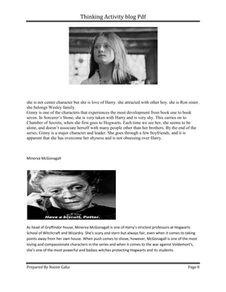 Thinking Activity blog Pdf
Prepared By Nasim Gaha
she is not center character but she is
she belongs Wesley family.
Ginny is one of the characters that experiences the most development from book one to book
seven. In Sorcerer’s Stone, she is very taken with Harry and is very shy.
Chamber of Secrets, when she first goes to Hogwarts. Each time we see her, she seems to be
alone, and doesn’t associate herself with many people other than her brothers. By the end of the
series, Ginny is a major character and leader. S
apparent that she has overcome her shyness and is not obsessing over Harry.
Minerva McGonagall
As head of Gryffindor house, Minerva McGonagall is one of Harry’s strictest professors at Hogwarts
School of Witchcraft and Wizardry. She’s scary and stern but always fair, even when it comes to taking
points away from her own house. When push comes to shove, however, McGonagall is one of the most
loving and compassionate characters in the series and when it comes
she’s one of the most powerful and badass witches protecting Hogwarts and its students.
Thinking Activity blog Pdf
she is not center character but she is love of Harry. she attracted with other boy. she is Ron sister.
Ginny is one of the characters that experiences the most development from book one to book
seven. In Sorcerer’s Stone, she is very taken with Harry and is very shy. This carries on to
Chamber of Secrets, when she first goes to Hogwarts. Each time we see her, she seems to be
alone, and doesn’t associate herself with many people other than her brothers. By the end of the
series, Ginny is a major character and leader. She goes through a few boyfriends, and it is
apparent that she has overcome her shyness and is not obsessing over Harry.
As head of Gryffindor house, Minerva McGonagall is one of Harry’s strictest professors at Hogwarts
itchcraft and Wizardry. She’s scary and stern but always fair, even when it comes to taking
points away from her own house. When push comes to shove, however, McGonagall is one of the most
loving and compassionate characters in the series and when it comes to the war against Voldemort's,
she’s one of the most powerful and badass witches protecting Hogwarts and its students.
Page 8
love of Harry. she attracted with other boy. she is Ron sister.
Ginny is one of the characters that experiences the most development from book one to book
This carries on to
Chamber of Secrets, when she first goes to Hogwarts. Each time we see her, she seems to be
alone, and doesn’t associate herself with many people other than her brothers. By the end of the
he goes through a few boyfriends, and it is
As head of Gryffindor house, Minerva McGonagall is one of Harry’s strictest professors at Hogwarts
itchcraft and Wizardry. She’s scary and stern but always fair, even when it comes to taking
points away from her own house. When push comes to shove, however, McGonagall is one of the most
to the war against Voldemort's,
she’s one of the most powerful and badass witches protecting Hogwarts and its students.
 