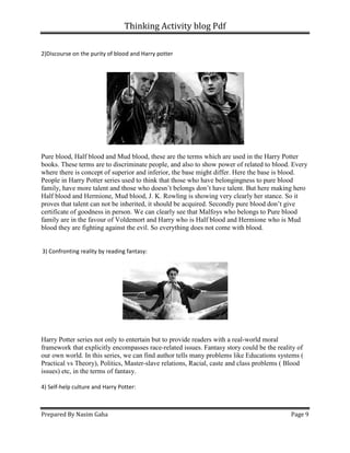 Thinking Activity blog Pdf
Prepared By Nasim Gaha
2)Discourse on the purity of blood and Harry potter
Pure blood, Half blood and Mud blood, these are the terms which are used in t
books. These terms are to discriminate people, and also to show power of related to blood. Every
where there is concept of superior and inferior, the base might differ. Here the base is blood.
People in Harry Potter series used to think tha
family, have more talent and those who doesn’t belongs don’t have talent. But here making hero
Half blood and Hermione, Mud blood, J. K. Rowling is showing very clearly her stance. So it
proves that talent can not be inherited, it should be acquired. Secondly pure blood don’t give
certificate of goodness in person. We can clearly see that Malfoys who belongs to Pure blood
family are in the favour of Voldemort and Harry who is Half blood and Hermione who is Mud
blood they are fighting against the evil. So everything does not come with blood.
3) Confronting reality by reading fantasy:
Harry Potter series not only to entertain but to provide readers with a real
framework that explicitly encompasses
our own world. In this series, we can find author tells many problems like Educations systems (
Practical vs Theory), Politics, Master
issues) etc, in the terms of fantasy.
4) Self-help culture and Harry Potter:
Thinking Activity blog Pdf
2)Discourse on the purity of blood and Harry potter
Pure blood, Half blood and Mud blood, these are the terms which are used in the Harry Potter
books. These terms are to discriminate people, and also to show power of related to blood. Every
where there is concept of superior and inferior, the base might differ. Here the base is blood.
People in Harry Potter series used to think that those who have belongingness to pure blood
family, have more talent and those who doesn’t belongs don’t have talent. But here making hero
Half blood and Hermione, Mud blood, J. K. Rowling is showing very clearly her stance. So it
ot be inherited, it should be acquired. Secondly pure blood don’t give
certificate of goodness in person. We can clearly see that Malfoys who belongs to Pure blood
family are in the favour of Voldemort and Harry who is Half blood and Hermione who is Mud
ood they are fighting against the evil. So everything does not come with blood.
3) Confronting reality by reading fantasy:
Harry Potter series not only to entertain but to provide readers with a real-world moral
framework that explicitly encompasses race-related issues. Fantasy story could be the reality of
our own world. In this series, we can find author tells many problems like Educations systems (
Practical vs Theory), Politics, Master-slave relations, Racial, caste and class problems ( Blood
ues) etc, in the terms of fantasy.
help culture and Harry Potter:
Page 9
he Harry Potter
books. These terms are to discriminate people, and also to show power of related to blood. Every
where there is concept of superior and inferior, the base might differ. Here the base is blood.
t those who have belongingness to pure blood
family, have more talent and those who doesn’t belongs don’t have talent. But here making hero
Half blood and Hermione, Mud blood, J. K. Rowling is showing very clearly her stance. So it
ot be inherited, it should be acquired. Secondly pure blood don’t give
certificate of goodness in person. We can clearly see that Malfoys who belongs to Pure blood
family are in the favour of Voldemort and Harry who is Half blood and Hermione who is Mud
ood they are fighting against the evil. So everything does not come with blood.
world moral
related issues. Fantasy story could be the reality of
our own world. In this series, we can find author tells many problems like Educations systems (
slave relations, Racial, caste and class problems ( Blood
 