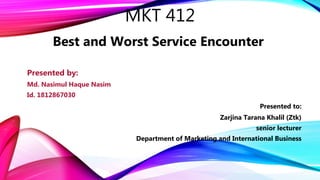 MKT 412
Best and Worst Service Encounter
Presented by:
Md. Nasimul Haque Nasim
Id. 1812867030
Presented to:
Zarjina Tarana Khalil (Ztk)
senior lecturer
Department of Marketing and International Business
 