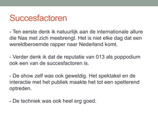 Succesfactoren
- Ten eerste denk ik natuurlijk aan de internationale allure
die Nas met zich meebrengt. Het is niet elke dag dat een
wereldberoemde rapper naar Nederland komt.

- Verder denk ik dat de reputatie van 013 als poppodium
ook een van de succesfactoren is.

- De show zelf was ook geweldig. Het spektakel en de
interactie met het publiek maakte het tot een spetterend
optreden.

- De techniek was ook heel erg goed.
 