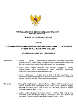 1
PERATURAN MENTERI KOMUNIKASI DAN INFORMATIKA
REPUBLIK INDONESIA
NOMOR: 02/PER/M.KOMINFO/3/2008
TENTANG
PEDOMAN PEMBANGUNAN DAN PENGGUNAAN MENARA BERSAMA TELEKOMUNIKASI
DENGAN RAHMAT TUHAN YANG MAHA ESA
MENTERI KOMUNIKASI DAN INFORMATIKA,
Menimbang : a. bahwa Menara Telekomunikasi merupakan salah satu infrastruktur
pendukung yang utama dalam penyelenggaraan telekomunikasi yang vital
dan memerlukan ketersediaan lahan, bangunan dan ruang udara;
b. bahwa dalam rangka efektivitas dan efisiensi penggunaan Menara
Telekomunikasi harus memperhatikan faktor keamanan lingkungan,
kesehatan masyarakat dan estetika lingkungan;
c. bahwa sehubungan dengan butir a dan b di atas dipandang perlu
menetapkan pedoman penggunaan Menara Telekomunikasi yang ditetapkan
dengan Peraturan Menteri Komunikasi dan Informatika.
Mengingat : 1. Undang-Undang Republik Indonesia Nomor: 5 Tahun 1999 tentang Larangan
Praktek Monopoli dan Persaingan Usaha Tidak Sehat (Lembaran Negara
Republik Indonesia Tahun 1999 Nomor: 33, Tambahan Lembaran Negara
Republik Indonesia Nomor: 3817);
2. Undang-Undang RepubIik Indonesia Nomor: 18 Tahun 1999 tentang Jasa
Konstruksi (Lembaran Negara Republik Indonesia Tahun 2007 Nomor: 54,
Tambahan Lembaran Negara Republik Indonesia Nomor: 3833);
 