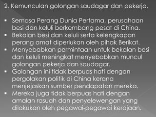 2. Kemunculan golongan saudagar dan pekerja.
 Semasa Perang Dunia Pertama, perusahaan
besi dan keluli berkembang pesat di China.
 Bekalan besi dan keluli serta kelengkapan
perang amat diperlukan oleh pihak Berikat.
 Menyebabkan permintaan untuk bekalan besi
dan keluli meningkat menyebabkan muncul
golongan pekerja dan saudagar.
 Golongan ini tidak berpuas hati dengan
pergolakan politik di China kerana
menjejaskan sumber pendapatan mereka.
 Mereka juga tidak berpuas hati dengan
amalan rasuah dan penyelewengan yang
dilakukan oleh pegawai-pegawai kerajaan.
 