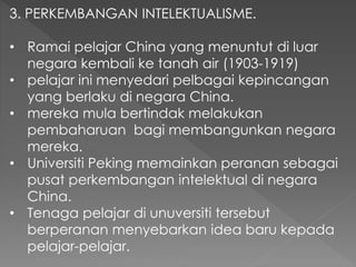 3. PERKEMBANGAN INTELEKTUALISME.
• Ramai pelajar China yang menuntut di luar
negara kembali ke tanah air (1903-1919)
• pelajar ini menyedari pelbagai kepincangan
yang berlaku di negara China.
• mereka mula bertindak melakukan
pembaharuan bagi membangunkan negara
mereka.
• Universiti Peking memainkan peranan sebagai
pusat perkembangan intelektual di negara
China.
• Tenaga pelajar di unuversiti tersebut
berperanan menyebarkan idea baru kepada
pelajar-pelajar.
 