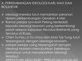 4. PERKEMBANGAN IDEOLOGI KARL MAX DAN
BOLSHEVIK
 Ideologi mereka turut memainkan peranan
dalam perkembangan Gerakan 4 Mei.
 Ramai pelajar Universiti Peking terdedah
kepada ideologi Marxism yang berkembang
pesat selepas kejayaan Revolusi Bolshevik yang
tercetus di Rusia.
 Chen Tu-hsiu, Li Ta choa dan Mao Tze Tung turut
terpengaruh dengan ideologo Marxism.
 pelajar-pelajar yang terpengaruh dengan
ideologi Marxism menubuhkan beberapa
persatuan untuk menyebarkan ideologi
tersebut.
 
