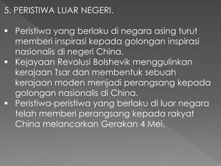 5. PERISTIWA LUAR NEGERI.
 Peristiwa yang berlaku di negara asing turut
memberi inspirasi kepada golongan inspirasi
nasionalis di negeri China.
 Kejayaan Revolusi Bolshevik menggulinkan
kerajaan Tsar dan membentuk sebuah
kerajaan moden menjadi perangsang kepada
golongan nasionalis di China.
 Peristiwa-peristiwa yang berlaku di luar negara
telah memberi perangsang kepada rakyat
China melancarkan Gerakan 4 Mei.
 