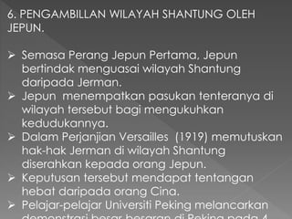 6. PENGAMBILLAN WILAYAH SHANTUNG OLEH
JEPUN.
 Semasa Perang Jepun Pertama, Jepun
bertindak menguasai wilayah Shantung
daripada Jerman.
 Jepun menempatkan pasukan tenteranya di
wilayah tersebut bagi mengukuhkan
kedudukannya.
 Dalam Perjanjian Versailles (1919) memutuskan
hak-hak Jerman di wilayah Shantung
diserahkan kepada orang Jepun.
 Keputusan tersebut mendapat tentangan
hebat daripada orang Cina.
 Pelajar-pelajar Universiti Peking melancarkan
 