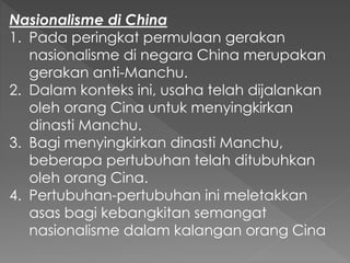 Nasionalisme di China
1. Pada peringkat permulaan gerakan
nasionalisme di negara China merupakan
gerakan anti-Manchu.
2. Dalam konteks ini, usaha telah dijalankan
oleh orang Cina untuk menyingkirkan
dinasti Manchu.
3. Bagi menyingkirkan dinasti Manchu,
beberapa pertubuhan telah ditubuhkan
oleh orang Cina.
4. Pertubuhan-pertubuhan ini meletakkan
asas bagi kebangkitan semangat
nasionalisme dalam kalangan orang Cina
 
