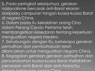 5. Pada peringkat selanjutnya, gerakan
nasionalisme bercorak anti-Barat ekoran
daripada campuran tangan kuasa-kuasa Barat
di negara China.
6. Dalam pada itu kekalahan orang Cina
dalam Perang Candu Pertama telah
membangkitkan kesedaran tentang keperluan
menguatkan negara mereka.
7. Sehubungan dengan itu, beberapa gerakan
pemulihan dan pembaharuan telah
dilancarkan untuk menguatkan negara China.
8. Kegagalan gerakan-gerakan pemulihan dan
pencerobohan kuasa-kuasa Barat melahirkan
perasaan anti-Barat dan anti-Manchu
 