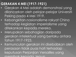 GERAKAN 4 MEI (1917-1921)
• Gerakan 4 Mei adalah demonstrasi yang
dilancarkan oleh pelajar-pelajar Universiti
Peking pada 4 Mei 1919.
• Kebangkitan nasionalisme rakyat China
terhadap kegiatan imperialisme yang
ditekankan kepada mereka.
• Merupakan sebahagian daripada
gerakan intelektual yang berlaku antara
tahun 1917-1923.
• Kemunculan gerakan ini disebabkan oleh
perasaan tidak puas hati terhadap
keputusan Perjanjian Versailles yang
 