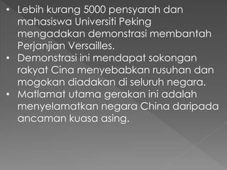 • Lebih kurang 5000 pensyarah dan
mahasiswa Universiti Peking
mengadakan demonstrasi membantah
Perjanjian Versailles.
• Demonstrasi ini mendapat sokongan
rakyat Cina menyebabkan rusuhan dan
mogokan diadakan di seluruh negara.
• Matlamat utama gerakan ini adalah
menyelamatkan negara China daripada
ancaman kuasa asing.
 