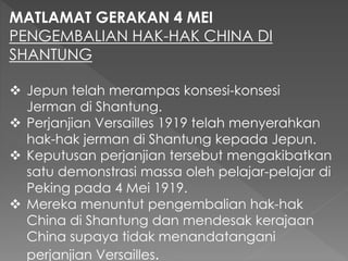 MATLAMAT GERAKAN 4 MEI
PENGEMBALIAN HAK-HAK CHINA DI
SHANTUNG
 Jepun telah merampas konsesi-konsesi
Jerman di Shantung.
 Perjanjian Versailles 1919 telah menyerahkan
hak-hak jerman di Shantung kepada Jepun.
 Keputusan perjanjian tersebut mengakibatkan
satu demonstrasi massa oleh pelajar-pelajar di
Peking pada 4 Mei 1919.
 Mereka menuntut pengembalian hak-hak
China di Shantung dan mendesak kerajaan
China supaya tidak menandatangani
perjanjian Versailles.
 