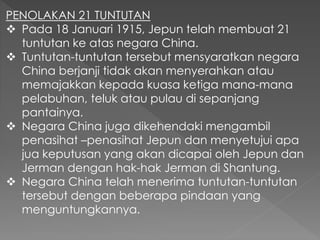PENOLAKAN 21 TUNTUTAN
 Pada 18 Januari 1915, Jepun telah membuat 21
tuntutan ke atas negara China.
 Tuntutan-tuntutan tersebut mensyaratkan negara
China berjanji tidak akan menyerahkan atau
memajakkan kepada kuasa ketiga mana-mana
pelabuhan, teluk atau pulau di sepanjang
pantainya.
 Negara China juga dikehendaki mengambil
penasihat –penasihat Jepun dan menyetujui apa
jua keputusan yang akan dicapai oleh Jepun dan
Jerman dengan hak-hak Jerman di Shantung.
 Negara China telah menerima tuntutan-tuntutan
tersebut dengan beberapa pindaan yang
menguntungkannya.
 