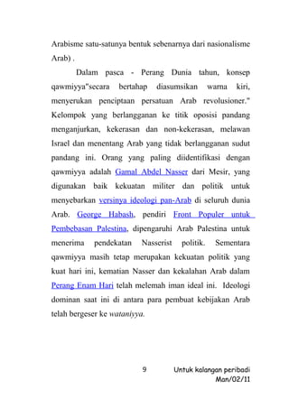 Arabisme satu-satunya bentuk sebenarnya dari nasionalisme
Arab) .
          Dalam pasca - Perang Dunia tahun, konsep
qawmiyya"secara     bertahap   diasumsikan          warna   kiri,
menyerukan penciptaan persatuan Arab revolusioner."
Kelompok yang berlangganan ke titik oposisi pandang
menganjurkan, kekerasan dan non-kekerasan, melawan
Israel dan menentang Arab yang tidak berlangganan sudut
pandang ini. Orang yang paling diidentifikasi dengan
qawmiyya adalah Gamal Abdel Nasser dari Mesir, yang
digunakan baik kekuatan militer dan politik untuk
menyebarkan versinya ideologi pan-Arab di seluruh dunia
Arab. George Habash, pendiri Front Populer untuk
Pembebasan Palestina, dipengaruhi Arab Palestina untuk
menerima      pendekatan   Nasserist     politik.     Sementara
qawmiyya masih tetap merupakan kekuatan politik yang
kuat hari ini, kematian Nasser dan kekalahan Arab dalam
Perang Enam Hari telah melemah iman ideal ini. Ideologi
dominan saat ini di antara para pembuat kebijakan Arab
telah bergeser ke wataniyya.




                           9           Untuk kalangan peribadi
                                                   Man/02/11
 