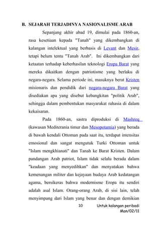 B. SEJARAH TERJADINYA NASIONALISME ARAB
         Sepanjang akhir abad 19, dimulai pada 1860-an,
  rasa kesetiaan kepada "Tanah" yang dikembangkan di
  kalangan intelektual yang berbasis di Levant dan Mesir,
  tetapi belum tentu "Tanah Arab". Ini dikembangkan dari
  ketaatan terhadap keberhasilan teknologi Eropa Barat yang
  mereka dikaitkan dengan patriotisme yang berlaku di
  negara-negara. Selama periode ini, masuknya berat Kristen
  misionaris dan pendidik dari negara-negara Barat yang
  disediakan apa yang disebut kebangkitan "politik Arab",
  sehingga dalam pembentukan masyarakat rahasia di dalam
  kekaisaran.
         Pada 1860-an, sastra diproduksi di Mashreq
  (kawasan Mediterania timur dan Mesopotamia) yang berada
  di bawah kendali Ottoman pada saat itu, terdapat intensitas
  emosional dan sangat mengutuk Turki Ottoman untuk
  "Islam mengkhianati" dan Tanah ke Barat Kristen. Dalam
  pandangan Arab patriot, Islam tidak selalu berada dalam
  "keadaan yang menyedihkan" dan menyatakan bahwa
  kemenangan militer dan kejayaan budaya Arab kedatangan
  agama, bersikeras bahwa modernisme Eropa itu sendiri
  adalah asal Islam. Orang-orang Arab, di sisi lain, telah
  menyimpang dari Islam yang benar dan dengan demikian
                            10        Untuk kalangan peribadi
                                                  Man/02/11
 