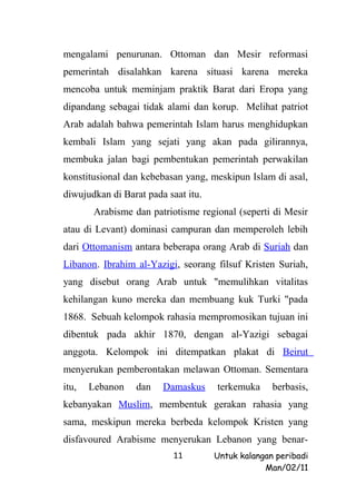 mengalami penurunan. Ottoman dan Mesir reformasi
pemerintah disalahkan karena situasi karena mereka
mencoba untuk meminjam praktik Barat dari Eropa yang
dipandang sebagai tidak alami dan korup. Melihat patriot
Arab adalah bahwa pemerintah Islam harus menghidupkan
kembali Islam yang sejati yang akan pada gilirannya,
membuka jalan bagi pembentukan pemerintah perwakilan
konstitusional dan kebebasan yang, meskipun Islam di asal,
diwujudkan di Barat pada saat itu.
        Arabisme dan patriotisme regional (seperti di Mesir
atau di Levant) dominasi campuran dan memperoleh lebih
dari Ottomanism antara beberapa orang Arab di Suriah dan
Libanon. Ibrahim al-Yazigi, seorang filsuf Kristen Suriah,
yang disebut orang Arab untuk "memulihkan vitalitas
kehilangan kuno mereka dan membuang kuk Turki "pada
1868. Sebuah kelompok rahasia mempromosikan tujuan ini
dibentuk pada akhir 1870, dengan al-Yazigi sebagai
anggota. Kelompok ini ditempatkan plakat di Beirut
menyerukan pemberontakan melawan Ottoman. Sementara
itu,   Lebanon    dan   Damaskus     terkemuka     berbasis,
kebanyakan Muslim, membentuk gerakan rahasia yang
sama, meskipun mereka berbeda kelompok Kristen yang
disfavoured Arabisme menyerukan Lebanon yang benar-
                           11        Untuk kalangan peribadi
                                                 Man/02/11
 