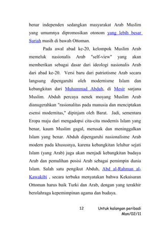 benar independen sedangkan masyarakat Arab Muslim
yang umumnya dipromosikan otonom yang lebih besar
Suriah masih di bawah Ottoman.
      Pada awal abad ke-20, kelompok Muslim Arab
memeluk    nasionalis    Arab    "self-view"   yang    akan
memberikan sebagai dasar dari ideologi nasionalis Arab
dari abad ke-20. Versi baru dari patriotisme Arab secara
langsung   dipengaruhi   oleh    modernisme    Islam   dan
kebangkitan dari Muhammad Abduh, di Mesir sarjana
Muslim. Abduh percaya nenek moyang Muslim Arab
dianugerahkan "rasionalitas pada manusia dan menciptakan
esensi modernitas," dipinjam oleh Barat. Jadi, sementara
Eropa maju dari mengadopsi cita-cita modernis Islam yang
benar, kaum Muslim gagal, merusak dan meninggalkan
Islam yang benar. Abduh dipengaruhi nasionalisme Arab
modern pada khususnya, karena kebangkitan leluhur sejati
Islam (yang Arab) juga akan menjadi kebangkitan budaya
Arab dan pemulihan posisi Arab sebagai pemimpin dunia
Islam. Salah satu pengikut Abduh, Abd al-Rahman al-
Kawakibi , secara terbuka menyatakan bahwa Kekaisaran
Ottoman harus baik Turki dan Arab, dengan yang terakhir
berolahraga kepemimpinan agama dan budaya.


                          12        Untuk kalangan peribadi
                                                Man/02/11
 