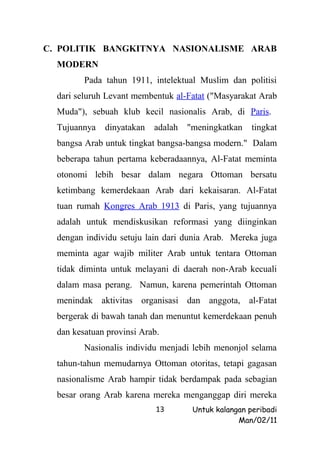 C. POLITIK BANGKITNYA NASIONALISME ARAB
  MODERN
         Pada tahun 1911, intelektual Muslim dan politisi
  dari seluruh Levant membentuk al-Fatat ("Masyarakat Arab
  Muda"), sebuah klub kecil nasionalis Arab, di Paris.
  Tujuannya   dinyatakan   adalah   "meningkatkan    tingkat
  bangsa Arab untuk tingkat bangsa-bangsa modern." Dalam
  beberapa tahun pertama keberadaannya, Al-Fatat meminta
  otonomi lebih besar dalam negara Ottoman bersatu
  ketimbang kemerdekaan Arab dari kekaisaran. Al-Fatat
  tuan rumah Kongres Arab 1913 di Paris, yang tujuannya
  adalah untuk mendiskusikan reformasi yang diinginkan
  dengan individu setuju lain dari dunia Arab. Mereka juga
  meminta agar wajib militer Arab untuk tentara Ottoman
  tidak diminta untuk melayani di daerah non-Arab kecuali
  dalam masa perang. Namun, karena pemerintah Ottoman
  menindak aktivitas organisasi dan anggota, al-Fatat
  bergerak di bawah tanah dan menuntut kemerdekaan penuh
  dan kesatuan provinsi Arab.
         Nasionalis individu menjadi lebih menonjol selama
  tahun-tahun memudarnya Ottoman otoritas, tetapi gagasan
  nasionalisme Arab hampir tidak berdampak pada sebagian
  besar orang Arab karena mereka menganggap diri mereka
                            13       Untuk kalangan peribadi
                                                 Man/02/11
 