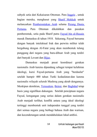 subyek setia dari Kekaisaran Ottoman. Para Inggris , untuk
bagian mereka, menghasut yang Sharif Mekkah untuk
melancarkan Pemberontakan Arab selama Perang Dunia
Pertama.   Para   Ottoman       dikalahkan      dan    pasukan
pemberontak, setia pada Sharif putra Faysal bin al-Husain
masuk Damaskus di tahun 1918. Sekarang, Faysal bersama
dengan banyak intelektual Irak dan perwira militer telah
bergabung dengan Al-Fatat yang akan membentuk tulang
punggung dari negara yang baru-dibuat Arab yang terdiri
dari banyak Levant dan Hijaz.
       Damaskus    menjadi      pusat     koordinasi   gerakan
nasionalis Arab karena dipandang sebagai tempat kelahiran
ideologi, kursi Faysal-pertama Arab yang "berdaulat"
setelah hampir 400 tahun Turki kedaulatan-dan karena
nasionalis wilayah seluruh Mashreq yang akrab dengannya.
Meskipun demikian, Yerusalem, Beirut, dan Baghdad tetap
basis yang signifikan dukungan. Setelah penciptaan negara
Faysal, ketegangan yang serius dalam gerakan nasionalis
Arab menjadi terlihat; konflik antara yang ideal ideologi
tertinggi membentuk unit independen tunggal yang terdiri
dari semua negara yang berbagi bahasa Arab dan warisan,
dan kecenderungan untuk mendahulukan lokal ambisi.


                          14            Untuk kalangan peribadi
                                                    Man/02/11
 