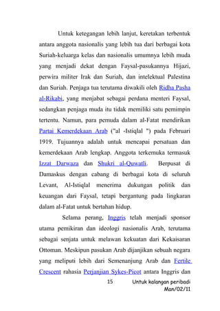 Untuk ketegangan lebih lanjut, keretakan terbentuk
antara anggota nasionalis yang lebih tua dari berbagai kota
Suriah-keluarga kelas dan nasionalis umumnya lebih muda
yang menjadi dekat dengan Faysal-pasukannya Hijazi,
perwira militer Irak dan Suriah, dan intelektual Palestina
dan Suriah. Penjaga tua terutama diwakili oleh Ridha Pasha
al-Rikabi, yang menjabat sebagai perdana menteri Faysal,
sedangkan penjaga muda itu tidak memiliki satu pemimpin
tertentu. Namun, para pemuda dalam al-Fatat mendirikan
Partai Kemerdekaan Arab ("al -Istiqlal ") pada Februari
1919. Tujuannya adalah untuk mencapai persatuan dan
kemerdekaan Arab lengkap. Anggota terkemuka termasuk
Izzat Darwaza dan Shukri al-Quwatli.             Berpusat di
Damaskus dengan cabang di berbagai kota di seluruh
Levant,   Al-Istiqlal   menerima   dukungan      politik   dan
keuangan dari Faysal, tetapi bergantung pada lingkaran
dalam al-Fatat untuk bertahan hidup.
          Selama perang, Inggris telah menjadi sponsor
utama pemikiran dan ideologi nasionalis Arab, terutama
sebagai senjata untuk melawan kekuatan dari Kekaisaran
Ottoman. Meskipun pasukan Arab dijanjikan sebuah negara
yang meliputi lebih dari Semenanjung Arab dan Fertile
Crescent rahasia Perjanjian Sykes-Picot antara Inggris dan
                           15          Untuk kalangan peribadi
                                                   Man/02/11
 
