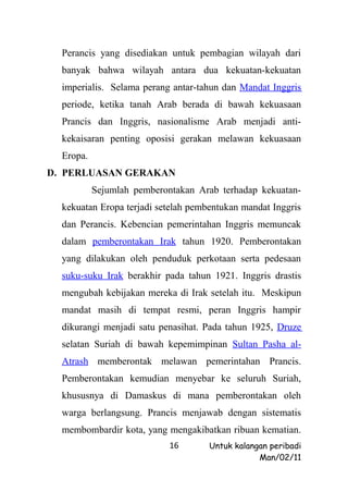 Perancis yang disediakan untuk pembagian wilayah dari
  banyak bahwa wilayah antara dua kekuatan-kekuatan
  imperialis. Selama perang antar-tahun dan Mandat Inggris
  periode, ketika tanah Arab berada di bawah kekuasaan
  Prancis dan Inggris, nasionalisme Arab menjadi anti-
  kekaisaran penting oposisi gerakan melawan kekuasaan
  Eropa.
D. PERLUASAN GERAKAN
           Sejumlah pemberontakan Arab terhadap kekuatan-
  kekuatan Eropa terjadi setelah pembentukan mandat Inggris
  dan Perancis. Kebencian pemerintahan Inggris memuncak
  dalam pemberontakan Irak tahun 1920. Pemberontakan
  yang dilakukan oleh penduduk perkotaan serta pedesaan
  suku-suku Irak berakhir pada tahun 1921. Inggris drastis
  mengubah kebijakan mereka di Irak setelah itu. Meskipun
  mandat masih di tempat resmi, peran Inggris hampir
  dikurangi menjadi satu penasihat. Pada tahun 1925, Druze
  selatan Suriah di bawah kepemimpinan Sultan Pasha al-
  Atrash memberontak melawan pemerintahan Prancis.
  Pemberontakan kemudian menyebar ke seluruh Suriah,
  khususnya di Damaskus di mana pemberontakan oleh
  warga berlangsung. Prancis menjawab dengan sistematis
  membombardir kota, yang mengakibatkan ribuan kematian.
                            16       Untuk kalangan peribadi
                                                 Man/02/11
 