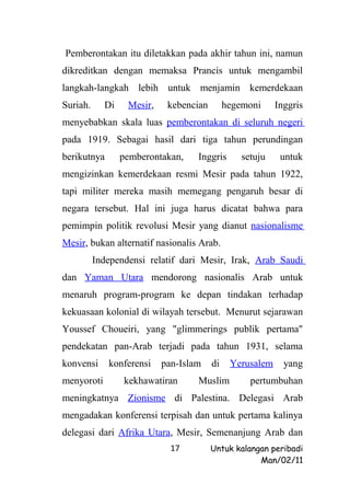 Pemberontakan itu diletakkan pada akhir tahun ini, namun
dikreditkan dengan memaksa Prancis untuk mengambil
langkah-langkah lebih untuk menjamin kemerdekaan
Suriah.     Di    Mesir,    kebencian        hegemoni     Inggris
menyebabkan skala luas pemberontakan di seluruh negeri
pada 1919. Sebagai hasil dari tiga tahun perundingan
berikutnya       pemberontakan,    Inggris       setuju    untuk
mengizinkan kemerdekaan resmi Mesir pada tahun 1922,
tapi militer mereka masih memegang pengaruh besar di
negara tersebut. Hal ini juga harus dicatat bahwa para
pemimpin politik revolusi Mesir yang dianut nasionalisme
Mesir, bukan alternatif nasionalis Arab.
          Independensi relatif dari Mesir, Irak, Arab Saudi
dan Yaman Utara mendorong nasionalis Arab untuk
menaruh program-program ke depan tindakan terhadap
kekuasaan kolonial di wilayah tersebut. Menurut sejarawan
Youssef Choueiri, yang "glimmerings publik pertama"
pendekatan pan-Arab terjadi pada tahun 1931, selama
konvensi     konferensi    pan-Islam    di    Yerusalem     yang
menyoroti        kekhawatiran      Muslim          pertumbuhan
meningkatnya Zionisme di Palestina. Delegasi Arab
mengadakan konferensi terpisah dan untuk pertama kalinya
delegasi dari Afrika Utara, Mesir, Semenanjung Arab dan
                             17         Untuk kalangan peribadi
                                                    Man/02/11
 