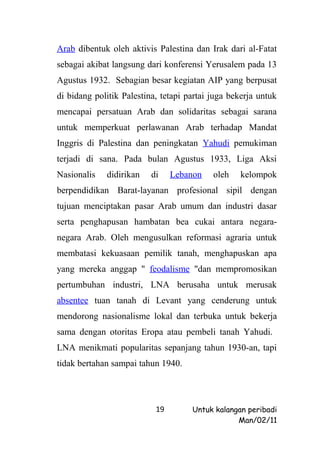 Arab dibentuk oleh aktivis Palestina dan Irak dari al-Fatat
sebagai akibat langsung dari konferensi Yerusalem pada 13
Agustus 1932. Sebagian besar kegiatan AIP yang berpusat
di bidang politik Palestina, tetapi partai juga bekerja untuk
mencapai persatuan Arab dan solidaritas sebagai sarana
untuk memperkuat perlawanan Arab terhadap Mandat
Inggris di Palestina dan peningkatan Yahudi pemukiman
terjadi di sana. Pada bulan Agustus 1933, Liga Aksi
Nasionalis   didirikan    di    Lebanon    oleh   kelompok
berpendidikan Barat-layanan profesional sipil dengan
tujuan menciptakan pasar Arab umum dan industri dasar
serta penghapusan hambatan bea cukai antara negara-
negara Arab. Oleh mengusulkan reformasi agraria untuk
membatasi kekuasaan pemilik tanah, menghapuskan apa
yang mereka anggap " feodalisme "dan mempromosikan
pertumbuhan industri, LNA berusaha untuk merusak
absentee tuan tanah di Levant yang cenderung untuk
mendorong nasionalisme lokal dan terbuka untuk bekerja
sama dengan otoritas Eropa atau pembeli tanah Yahudi.
LNA menikmati popularitas sepanjang tahun 1930-an, tapi
tidak bertahan sampai tahun 1940.




                           19        Untuk kalangan peribadi
                                                 Man/02/11
 
