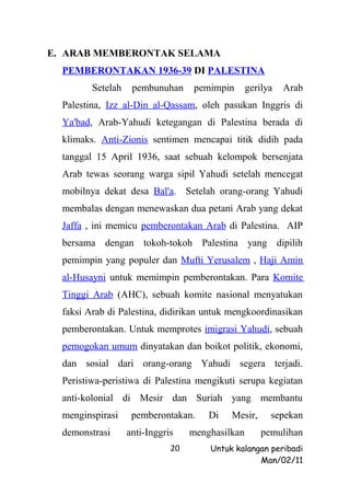 E. ARAB MEMBERONTAK SELAMA
  PEMBERONTAKAN 1936-39 DI PALESTINA
         Setelah    pembunuhan      pemimpin      gerilya   Arab
  Palestina, Izz al-Din al-Qassam, oleh pasukan Inggris di
  Ya'bad, Arab-Yahudi ketegangan di Palestina berada di
  klimaks. Anti-Zionis sentimen mencapai titik didih pada
  tanggal 15 April 1936, saat sebuah kelompok bersenjata
  Arab tewas seorang warga sipil Yahudi setelah mencegat
  mobilnya dekat desa Bal'a. Setelah orang-orang Yahudi
  membalas dengan menewaskan dua petani Arab yang dekat
  Jaffa , ini memicu pemberontakan Arab di Palestina. AIP
  bersama dengan tokoh-tokoh Palestina yang dipilih
  pemimpin yang populer dan Mufti Yerusalem , Haji Amin
  al-Husayni untuk memimpin pemberontakan. Para Komite
  Tinggi Arab (AHC), sebuah komite nasional menyatukan
  faksi Arab di Palestina, didirikan untuk mengkoordinasikan
  pemberontakan. Untuk memprotes imigrasi Yahudi, sebuah
  pemogokan umum dinyatakan dan boikot politik, ekonomi,
  dan sosial dari orang-orang Yahudi segera terjadi.
  Peristiwa-peristiwa di Palestina mengikuti serupa kegiatan
  anti-kolonial di Mesir dan Suriah yang membantu
  menginspirasi     pemberontakan.     Di   Mesir,      sepekan
  demonstrasi      anti-Inggris    menghasilkan       pemulihan
                              20       Untuk kalangan peribadi
                                                   Man/02/11
 