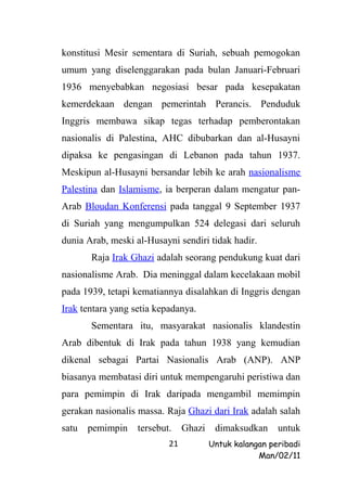 konstitusi Mesir sementara di Suriah, sebuah pemogokan
umum yang diselenggarakan pada bulan Januari-Februari
1936 menyebabkan negosiasi besar pada kesepakatan
kemerdekaan dengan pemerintah Perancis. Penduduk
Inggris membawa sikap tegas terhadap pemberontakan
nasionalis di Palestina, AHC dibubarkan dan al-Husayni
dipaksa ke pengasingan di Lebanon pada tahun 1937.
Meskipun al-Husayni bersandar lebih ke arah nasionalisme
Palestina dan Islamisme, ia berperan dalam mengatur pan-
Arab Bloudan Konferensi pada tanggal 9 September 1937
di Suriah yang mengumpulkan 524 delegasi dari seluruh
dunia Arab, meski al-Husayni sendiri tidak hadir.
       Raja Irak Ghazi adalah seorang pendukung kuat dari
nasionalisme Arab. Dia meninggal dalam kecelakaan mobil
pada 1939, tetapi kematiannya disalahkan di Inggris dengan
Irak tentara yang setia kepadanya.
       Sementara itu, masyarakat nasionalis klandestin
Arab dibentuk di Irak pada tahun 1938 yang kemudian
dikenal sebagai Partai Nasionalis Arab (ANP). ANP
biasanya membatasi diri untuk mempengaruhi peristiwa dan
para pemimpin di Irak daripada mengambil memimpin
gerakan nasionalis massa. Raja Ghazi dari Irak adalah salah
satu   pemimpin    tersebut.    Ghazi    dimaksudkan     untuk
                           21           Untuk kalangan peribadi
                                                    Man/02/11
 