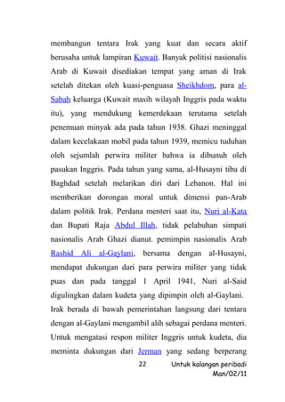 membangun tentara Irak yang kuat dan secara aktif
berusaha untuk lampiran Kuwait. Banyak politisi nasionalis
Arab di Kuwait disediakan tempat yang aman di Irak
setelah ditekan oleh kuasi-penguasa Sheikhdom, para al-
Sabah keluarga (Kuwait masih wilayah Inggris pada waktu
itu), yang mendukung kemerdekaan terutama setelah
penemuan minyak ada pada tahun 1938. Ghazi meninggal
dalam kecelakaan mobil pada tahun 1939, memicu tuduhan
oleh sejumlah perwira militer bahwa ia dibunuh oleh
pasukan Inggris. Pada tahun yang sama, al-Husayni tiba di
Baghdad setelah melarikan diri dari Lebanon. Hal ini
memberikan dorongan moral untuk dimensi pan-Arab
dalam politik Irak. Perdana menteri saat itu, Nuri al-Kata
dan Bupati Raja Abdul Illah, tidak pelabuhan simpati
nasionalis Arab Ghazi dianut. pemimpin nasionalis Arab
Rashid Ali al-Gaylani, bersama dengan al-Husayni,
mendapat dukungan dari para perwira militer yang tidak
puas dan pada tanggal 1 April 1941, Nuri al-Said
digulingkan dalam kudeta yang dipimpin oleh al-Gaylani.
Irak berada di bawah pemerintahan langsung dari tentara
dengan al-Gaylani mengambil alih sebagai perdana menteri.
Untuk mengatasi respon militer Inggris untuk kudeta, dia
meminta dukungan dari Jerman yang sedang berperang
                          22       Untuk kalangan peribadi
                                               Man/02/11
 