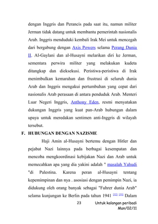 dengan Inggris dan Perancis pada saat itu, namun militer
  Jerman tidak datang untuk membantu pemerintah nasionalis
  Arab. Inggris menduduki kembali Irak Mei untuk mencegah
  dari bergabung dengan Axis Powers selama Perang Dunia
  II. Al-Gaylani dan al-Husayni melarikan diri ke Jerman,
  sementara   perwira   militer      yang    melakukan          kudeta
  ditangkap dan dieksekusi. Peristiwa-peristiwa di Irak
  menimbulkan kemarahan dan frustrasi di seluruh dunia
  Arab dan Inggris mengakui pertumbuhan yang cepat dari
  nasionalis Arab perasaan di antara penduduk Arab. Menteri
  Luar Negeri Inggris, Anthony Eden, resmi menyatakan
  dukungan Inggris yang kuat pan-Arab hubungan dalam
  upaya untuk meredakan sentimen anti-Inggris di wilayah
  tersebut.
F. HUBUNGAN DENGAN NAZISME
         Haji Amin al-Husayni bertemu dengan Hitler dan
  pejabat Nazi lainnya pada berbagai kesempatan dan
  mencoba mengkoordinasi kebijakan Nazi dan Arab untuk
  memecahkan apa yang dia yakini adalah " masalah Yahudi
  "di   Palestina.   Karena        peran    al-Husayni          tentang
  kepemimpinan dan nya . asosiasi dengan pemimpin Nazi, ia
  didukung oleh orang banyak sebagai "Fuhrer dunia Arab"
                                                    [32] [33]
  selama kunjungan ke Berlin pada tahun 1941                    Dalam
                              23           Untuk kalangan peribadi
                                                       Man/02/11
 