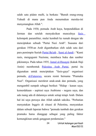 salah satu pidato mufti, ia berkata: "Bunuh orang-orang
Yahudi di mana pun Anda menemukan mereka-ini
menyenangkan Allah ".
         Pada 1930, pemuda Arab kaya, berpendidikan di
Jerman    dan   setelah   menyaksikan   munculnya    fasis
kelompok paramiliter, mulai kembali ke rumah dengan ide
menciptakan sebuah "Partai Nazi Arab". Suasana dari
gerakan 1930-an Arab digambarkan oleh salah satu dari
para pemimpin Suriah Partai Ba'ath , Sami al-Jundi : "Kami
rasis, mengagumi Nazisme, membaca buku dan sumber
pikirannya. Pada tahun 1935, Jamal al-Husayni (kakak Haji
Amin) membentuk Palestina Arab Partai, partai itu
digunakan untuk menciptakan "fasis-gaya" organisasi
pemuda, al-Futuwwa, secara resmi bernama "Pramuka
Nazi". Organisasi merekrut anak-anak dan pemuda, yang
mengambil sumpah sebagai berikut: "Hidup - kanan saya;
kemerdekaan - aspirasi saya Arabisme - negara saya, dan
ada ruang ada di dalamnya untuk setiap tetapi Arab. Dalam
hal ini saya percaya dan Allah adalah saksiku. "Perhatian
menyatakan Inggris di situasi di Palestina, menyatakan
dalam sebuah laporan bahwa "pemuda tumbuh dan gerakan
pramuka harus dianggap sebagai yang paling faktor
kemungkinan untuk gangguan perdamaian."
                          24       Untuk kalangan peribadi
                                               Man/02/11
 