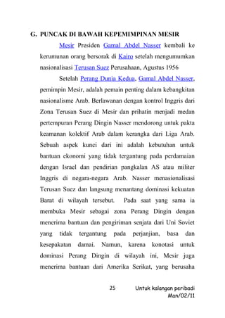 G. PUNCAK DI BAWAH KEPEMIMPINAN MESIR
         Mesir Presiden Gamal Abdel Nasser kembali ke
  kerumunan orang bersorak di Kairo setelah mengumumkan
  nasionalisasi Terusan Suez Perusahaan, Agustus 1956
         Setelah Perang Dunia Kedua, Gamal Abdel Nasser,
  pemimpin Mesir, adalah pemain penting dalam kebangkitan
  nasionalisme Arab. Berlawanan dengan kontrol Inggris dari
  Zona Terusan Suez di Mesir dan prihatin menjadi medan
  pertempuran Perang Dingin Nasser mendorong untuk pakta
  keamanan kolektif Arab dalam kerangka dari Liga Arab.
  Sebuah aspek kunci dari ini adalah kebutuhan untuk
  bantuan ekonomi yang tidak tergantung pada perdamaian
  dengan Israel dan pendirian pangkalan AS atau militer
  Inggris di negara-negara Arab. Nasser menasionalisasi
  Terusan Suez dan langsung menantang dominasi kekuatan
  Barat di wilayah tersebut.       Pada saat yang sama ia
  membuka Mesir sebagai zona Perang Dingin dengan
  menerima bantuan dan pengiriman senjata dari Uni Soviet
  yang   tidak   tergantung    pada    perjanjian,   basa    dan
  kesepakatan    damai.   Namun,      karena   konotasi     untuk
  dominasi Perang Dingin di wilayah ini, Mesir juga
  menerima bantuan dari Amerika Serikat, yang berusaha


                              25        Untuk kalangan peribadi
                                                    Man/02/11
 