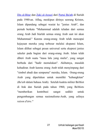 Din al-Bitar dan Zaki al-Arsuzi dari Partai Ba'ath di Suriah
pada 1940-an. Aflaq, meskipun dirinya seorang Kristen,
Islam dipandang sebagai wasiat ke "jenius Arab", dan
pernah berkata "Muhammad adalah teladan dari semua
orang Arab Jadi biarlah semua orang Arab saat ini akan
Muhammad." Karena orang-orang Arab telah mencapai
kejayaan mereka yang terbesar melalui ekspansi Islam,
Islam dilihat sebagai pesan universal serta ekspresi jenius
sekuler pada bagian dari orang-orang Arab. Islam telah
diberi Arab suatu "masa lalu yang mulia", yang sangat
berbeda dari "hadir memalukan". Akibatnya, masalah
kehadiran Arab karena orang Arab telah menyimpang dari
"simbol abadi dan sempurna" mereka, Islam. Orang-orang
Arab yang diperlukan untuk memiliki "kebangkitan"
(Ba'ath dalam bahasa Arab). Setelah kudeta militer Ba'thist
di Irak dan Suriah pada tahun 1960, yang Ba'thists
"memberikan       kontribusi    sangat     sedikit    untuk
pengembangan semua nasionalisme-Arab, yang aslinya
raison d'etre."




                           27       Untuk kalangan peribadi
                                                Man/02/11
 