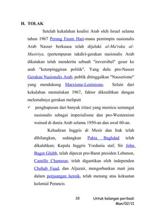 H. TOLAK
          Setelah kekalahan koalisi Arab oleh Israel selama
  tahun 1967 Perang Enam Hari-mana pemimpin nasionalis
  Arab Nasser berkuasa telah dijuluki al-Ma'raka al-
  Masiriya, (pertempuran takdir)-gerakan nasionalis Arab
  dikatakan telah menderita sebuah "ireversibel" geser ke
  arah "keterpinggiran politik". Yang dulu pro-Nasser
  Gerakan Nasionalis Arab, publik ditinggalkan "Nasserisme"
  yang mendukung Marxisme-Leninisme.            Selain dari
  kekalahan memalukan 1967, faktor dikreditkan dengan
  melemahnya gerakan meliputi
     penghapusan dari banyak iritasi yang memicu semangat
      nasionalis sebagai imperialisme dan pro-Westernism
      wained di dunia Arab selama 1950-an dan awal 60-an.
             Kehadiran Inggris di Mesir dan Irak telah
      dihilangkan,   sedangkan    Pakta    Baghdad     telah
      dikalahkan; Kepala Inggris Yordania staf, Sir John
      Bagot Glubb, telah dipecat pro-Barat presiden Lebanon,
      Camille Chamoun, telah digantikan oleh independen
      Chehab Fuad, dan Aljazair, mengorbankan mati juta
      dalam perjuangan heroik, telah menang atas kekuatan
      kolonial Perancis


                            28       Untuk kalangan peribadi
                                                 Man/02/11
 