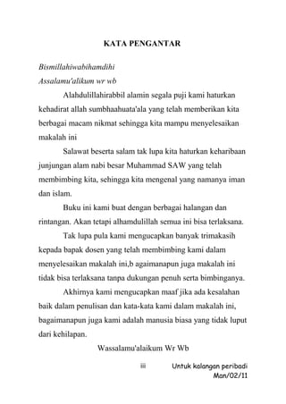 KATA PENGANTAR

Bismillahiwabihamdihi
Assalamu'alikum wr wb
       Alahdulillahirabbil alamin segala puji kami haturkan
kehadirat allah sumbhaahuata'ala yang telah memberikan kita
berbagai macam nikmat sehingga kita mampu menyelesaikan
makalah ini
       Salawat beserta salam tak lupa kita haturkan keharibaan
junjungan alam nabi besar Muhammad SAW yang telah
membimbing kita, sehingga kita mengenal yang namanya iman
dan islam.
       Buku ini kami buat dengan berbagai halangan dan
rintangan. Akan tetapi alhamdulillah semua ini bisa terlaksana.
       Tak lupa pula kami mengucapkan banyak trimakasih
kepada bapak dosen yang telah membimbing kami dalam
menyelesaikan makalah ini,b agaimanapun juga makalah ini
tidak bisa terlaksana tanpa dukungan penuh serta bimbinganya.
       Akhirnya kami mengucapkan maaf jika ada kesalahan
baik dalam penulisan dan kata-kata kami dalam makalah ini,
bagaimanapun juga kami adalah manusia biasa yang tidak luput
dari kehilapan.
                  Wassalamu'alaikum Wr Wb

                               iii      Untuk kalangan peribadi
                                                    Man/02/11
 