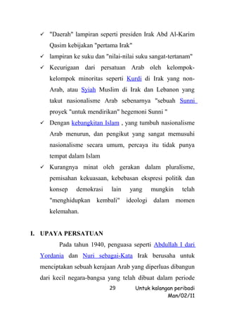  "Daerah" lampiran seperti presiden Irak Abd Al-Karim

     Qasim kebijakan "pertama Irak"
   lampiran ke suku dan "nilai-nilai suku sangat-tertanam"

   Kecurigaan    dari persatuan Arab oleh kelompok-
     kelompok minoritas seperti Kurdi di Irak yang non-
     Arab, atau Syiah Muslim di Irak dan Lebanon yang
     takut nasionalisme Arab sebenarnya "sebuah Sunni
     proyek "untuk mendirikan" hegemoni Sunni "
   Dengan kebangkitan Islam , yang tumbuh nasionalisme

     Arab menurun, dan pengikut yang sangat memusuhi
     nasionalisme secara umum, percaya itu tidak punya
     tempat dalam Islam
   Kurangnya     minat oleh gerakan dalam pluralisme,
     pemisahan kekuasaan, kebebasan ekspresi politik dan
     konsep    demokrasi    lain   yang     mungkin     telah
     "menghidupkan kembali" ideologi dalam momen
     kelemahan.


I. UPAYA PERSATUAN
         Pada tahun 1940, penguasa seperti Abdullah I dari
  Yordania dan Nuri sebagai-Kata Irak berusaha untuk
  menciptakan sebuah kerajaan Arab yang diperluas dibangun
  dari kecil negara-bangsa yang telah dibuat dalam periode
                           29         Untuk kalangan peribadi
                                                  Man/02/11
 