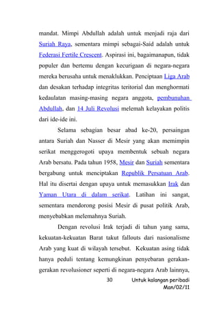 mandat. Mimpi Abdullah adalah untuk menjadi raja dari
Suriah Raya, sementara mimpi sebagai-Said adalah untuk
Federasi Fertile Crescent. Aspirasi ini, bagaimanapun, tidak
populer dan bertemu dengan kecurigaan di negara-negara
mereka berusaha untuk menaklukkan. Penciptaan Liga Arab
dan desakan terhadap integritas teritorial dan menghormati
kedaulatan masing-masing negara anggota, pembunuhan
Abdullah, dan 14 Juli Revolusi melemah kelayakan politis
dari ide-ide ini.
        Selama sebagian besar abad ke-20, persaingan
antara Suriah dan Nasser di Mesir yang akan memimpin
serikat menggerogoti upaya membentuk sebuah negara
Arab bersatu. Pada tahun 1958, Mesir dan Suriah sementara
bergabung untuk menciptakan Republik Persatuan Arab.
Hal itu disertai dengan upaya untuk memasukkan Irak dan
Yaman Utara di dalam serikat. Latihan ini sangat,
sementara mendorong posisi Mesir di pusat politik Arab,
menyebabkan melemahnya Suriah.
        Dengan revolusi Irak terjadi di tahun yang sama,
kekuatan-kekuatan Barat takut fallouts dari nasionalisme
Arab yang kuat di wilayah tersebut. Kekuatan asing tidak
hanya peduli tentang kemungkinan penyebaran gerakan-
gerakan revolusioner seperti di negara-negara Arab lainnya,
                          30        Untuk kalangan peribadi
                                                Man/02/11
 