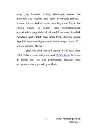 tetapi juga khawatir tentang kehilangan kontrol dan
monopoli atas sumber daya alam di wilayah minyak.
Namun, karena ketidakpuasan atas hegemoni Mesir dan
setelah     kudeta    di   Suriah    yang    memperkenalkan
pemerintahan yang lebih radikal untuk kekuasaan, Republik
Persatuan Arab runtuh pada tahun 1961. Amerika jangka
Republik Arab terus digunakan di Mesir sampai tahun 1971,
setelah kematian Nasser.
          Upaya lain tidak berhasil serikat terjadi pada tahun
1963. Bahwa tahun nasionalis Arab Ba'ath Partai berkuasa
di Suriah dan Irak dan pembicaraan diadakan pada
menyatukan dua negara dengan Mesir.




                             31        Untuk kalangan peribadi
                                                   Man/02/11
 
