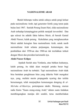 NASIONALISME ARAB


       Butuh beberapa waktu untuk cahaya untuk pergi keluar
pada nasionalisme Arab, tapi generator listrik yang turun pada
bulan Juni 1967. Setelah Perang Enam Hari, slide nasionalisme
Arab terhadap keterpinggiran politik menjadi ireversibel. Dan
apa selesai itu adalah fakta bahwa Mesir, di bawah Gamal
Abdel Nasser, kalah perang. Kekalahan yang menghancurkan
Mesir adalah kerugian fana nasionalisme Arab, untuk nasib
nasionalisme Arab selama perjuangan, kemenangan, dan
pembalikan dari 1950-an dan 1960-an tak terelakkan terkait
dengan Mesir dan presiden karismatik nya.
Abdel Nasser Eclipse
        Apakah Suriah atau Yordania, atau bahkan keduanya,
kalah perang, itu tidak akan menjadi petaka besar bagi
nasionalisme Arab itu terbukti. Tapi nasionalisme Arab tidak
bisa bertahan penghinaan hina yang diderita Nabi mengakui
nya, yang, melalui mesin propaganda nyaring dan terlalu
bersemangat, telah menjanjikan kemenangan dongeng di al-
Ma'raka al-Masiriya, pertempuran takdir. Memang, stasiun
radio Kairo "Suara orang-orang Arab," dalam suatu tindakan
membingungkan menipu diri sendiri, terus memberitakan


                             32        Untuk kalangan peribadi
                                                   Man/02/11
 