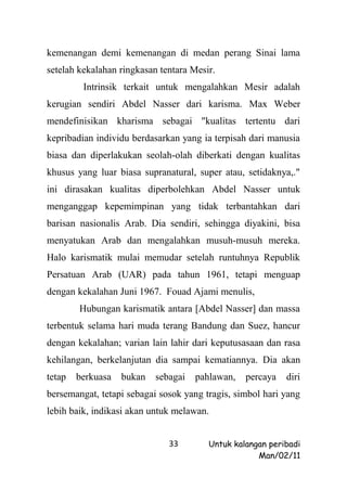 kemenangan demi kemenangan di medan perang Sinai lama
setelah kekalahan ringkasan tentara Mesir.
         Intrinsik terkait untuk mengalahkan Mesir adalah
kerugian sendiri Abdel Nasser dari karisma. Max Weber
mendefinisikan kharisma sebagai "kualitas tertentu dari
kepribadian individu berdasarkan yang ia terpisah dari manusia
biasa dan diperlakukan seolah-olah diberkati dengan kualitas
khusus yang luar biasa supranatural, super atau, setidaknya,."
ini dirasakan kualitas diperbolehkan Abdel Nasser untuk
menganggap kepemimpinan yang tidak terbantahkan dari
barisan nasionalis Arab. Dia sendiri, sehingga diyakini, bisa
menyatukan Arab dan mengalahkan musuh-musuh mereka.
Halo karismatik mulai memudar setelah runtuhnya Republik
Persatuan Arab (UAR) pada tahun 1961, tetapi menguap
dengan kekalahan Juni 1967. Fouad Ajami menulis,
        Hubungan karismatik antara [Abdel Nasser] dan massa
terbentuk selama hari muda terang Bandung dan Suez, hancur
dengan kekalahan; varian lain lahir dari keputusasaan dan rasa
kehilangan, berkelanjutan dia sampai kematiannya. Dia akan
tetap   berkuasa   bukan   sebagai   pahlawan,   percaya   diri
bersemangat, tetapi sebagai sosok yang tragis, simbol hari yang
lebih baik, indikasi akan untuk melawan.


                              33        Untuk kalangan peribadi
                                                    Man/02/11
 