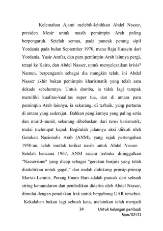 Kelemahan Ajami melebih-lebihkan Abdel Nasser,
presiden    Mesir   untuk   masih   pemimpin    Arab   paling
berpengaruh. Setelah semua, pada puncak perang sipil
Yordania pada bulan September 1970, mana Raja Hussein dari
Yordania, Yasir Arafat, dan para pemimpin Arab lainnya pergi,
tetapi ke Kairo, dan Abdel Nasser, untuk menyelesaikan krisis?
Namun, berpengaruh sebagai dia mungkin telah, ini Abdel
Nasser akhir bukan pemimpin kharismatik yang telah satu
dekade sebelumnya. Untuk domba, ia tidak lagi tampak
memiliki kualitas-kualitas super tua, dan di antara para
pemimpin Arab lainnya, ia sekarang, di terbaik, yang pertama
di antara yang sederajat. Bahkan pengikutnya yang paling setia
dan murid-murid, sekarang dibebaskan dari terus karismatik,
mulai melompat kapal. Begitulah jalannya aksi diikuti oleh
Gerakan Nasionalis Arab (ANM), yang sejak pertengahan
1950-an, telah mutlak terikat nasib untuk Abdel Nasser.
Setelah bencana 1967, ANM secara terbuka ditinggalkan
"Nasserisme" yang dicap sebagai "gerakan borjuis yang telah
ditakdirkan untuk gagal," dan malah didukung prinsip-prinsip
Marxis-Leninis. Perang Enam Hari adalah puncak dari sebuah
string kemunduran dan pembalikan diderita oleh Abdel Nasser,
dimulai dengan penolakan Irak untuk bergabung UAR tersebut.
 Kekalahan bukan lagi sebuah kata, melainkan telah menjadi
                              34       Untuk kalangan peribadi
                                                   Man/02/11
 