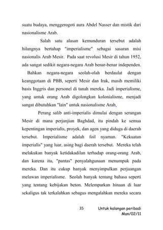 suatu budaya, menggerogoti aura Abdel Nasser dan mistik dari
nasionalisme Arab.
             Salah satu alasan kemunduran tersebut adalah
hilangnya bertahap "imperialisme" sebagai sasaran misi
nasionalis Arab Mesir. Pada saat revolusi Mesir di tahun 1952,
ada sangat sedikit negara-negara Arab benar-benar independen.
   Bahkan       negara-negara   seolah-olah     berdaulat   dengan
keanggotaan di PBB, seperti Mesir dan Irak, masih memiliki
basis Inggris dan personel di tanah mereka. Jadi imperialisme,
yang untuk orang Arab digolongkan kolonialisme, menjadi
sangat dibutuhkan "lain" untuk nasionalisme Arab.
            Perang salib anti-imperialis dimulai dengan serangan
Mesir di mana perjanjian Baghdad, itu pindah ke semua
kepentingan imperialis, proyek, dan agen yang diduga di daerah
tersebut.     Imperialisme   adalah   foil    nyaman.    "Kekuatan
imperialis" yang luar, asing bagi daerah tersebut. Mereka telah
melakukan banyak ketidakadilan terhadap orang-orang Arab,
dan karena itu, "pantas" penyalahgunaan menumpuk pada
mereka. Dan itu cukup banyak menyimpulkan perjuangan
melawan imperialisme. Seolah banyak tentang bahasa seperti
yang tentang kebijakan beton. Melemparkan hinaan di luar
sekaligus tak terkalahkan sebagus mengalahkan mereka secara


                                35           Untuk kalangan peribadi
                                                         Man/02/11
 