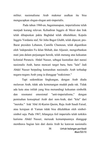 militer.    nasionalisme   Arab        makmur     asalkan     itu   bisa
mengucapkan slogan-slogan anti-imperialis.
           Pada tahun 1960-an, bagaimanapun, imperialisme telah
menjadi kurang relevan. Kehadiran Inggris di Mesir dan Irak
telah dihapuskan pakta Baghdad telah dikalahkan; Kepala
Inggris Yordania staf, Sir John Bagot Glubb, telah dipecat; pro-
Barat presiden Lebanon, Camille Chamoun, telah digantikan
oleh 'independen Fu iklan Shihab, dan Aljazair, mengorbankan
mati juta dalam perjuangan heroik, telah menang atas kekuatan
kolonial Perancis. Abdel Nasser, sebagai kustodian dari narasi
nasionalis Arab, harus mencari target baru, baru "lain" Jadi
Abdel Nasser berpaling kemarahan nasionalis Arab terhadap
negara-negara Arab yang ia dianggap "reaksioner."
           Tapi sedemikian lingkungan, dengan Arab diadu
melawan Arab, tidak ada kemenangan mudah pada rak. Tidak
ada kata atau istilah yang bisa menandingi kekuatan simbolik
dan    resonansi     emosional         "anti-imperialisme,"     dengan
pemisahan konseptual Arab dari non-Arab, dari "kita" dari
"mereka." Irak 'Abd Al-Karim Qasim, Raja Arab Saudi Faisal,
atau kerajaan di Yaman tidak bisa dikalahkan oleh simbol-
simbol saja. Pada 1967, hilangnya foil imperialis telah terkikis
karisma Abdel Nasser, merusak kemampuannya dianggap
membawa bagian lain dari dunia Arab ke karavan nasionalis
                                  36          Untuk kalangan peribadi
                                                          Man/02/11
 