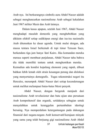 Arab nya. Ini berkurangnya simbolis aura Abdel Nasser adalah
sebagai menghancurkan nasionalisme Arab sebagai kekalahan
Juni 1967 militer Mesir dan Arab lainnya.
        Dalam kasus apapun, setelah Juni 1967, Abdel Nasser
menghadapi masalah domestik yang menghebohkan yang
diklaim efektif setiap sedikitpun energi dan isu-isu nasionalis
Arab diturunkan ke dasar agenda. Untuk mulai dengan, ada
massa tentara Israel berkemah di tepi timur Terusan Suez,
berkendara tiga jam hanya 'dari Kairo. Jika komandan mereka
merasa seperti membuat perjalanan, Abdel Nasser tahu bahwa
dia tidak memiliki tentara untuk menghentikan mereka.
Kemudian ada kondisi kepalang ekonomi yang rapuh, dibuat
bahkan lebih lemah oleh strain keuangan perang dan dislokasi
yang menyertainya demografis. Tugas rekonstruksi negeri itu
Hercules, merampok Abdel Nasser dari setiap kecenderungan
untuk melihat melampaui batas-batas Mesir penyok.
         Abdel Nasser, dengan bergerak menjauh dari
nasionalisme Arab revolusioner dan batu ujian atas persatuan
Arab komprehensif dan organik, setidaknya sebagian untuk
menyalahkan     untuk   keunggulan     pertumbuhan    ideologi
bersaing. Nya memperdalam ketergantungan pada dukungan
finansial dari negara-negara Arab konservatif-kerajaan minyak
yang sama yang telah berjuang gigi nasionalisme Arab Abdel
                              37        Untuk kalangan peribadi
                                                    Man/02/11
 