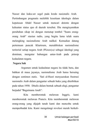 Nasser dan kuku-set segel pada kredo nasionalis Arab.
Pertimbangan pragmatis melebihi kesetiaan ideologis dalam
keputusan Abdel Nasser untuk mencari detente dengan
kekuatan status quo di daerah tersebut. Dia mengisyaratkan
perubahan sikap ini dengan menutup tombol "Suara orang-
orang Arab" stasiun radio, yang begitu lama telah suara
melengking nasionalisme Arab radikal. Kemudian datang
pertemuan puncak Khartoum, menahbiskan nasionalisme
teritorial setiap negara Arab (Wataniya) sebagai ideologi yang
dominan,    mengatur   hubungan    antar-Arab    pada      prinsip
kedaulatan negara.
Negara Sah
        Argumen untuk kedaulatan negara itu tidak baru, dan
bahkan di masa jayanya, nasionalisme Arab harus bersaing
dengan sentimen statis. 'Sati al-Husri menyuarakan frustrasi
nasionalis Arab dalam pengantar sebuah buku yang diterbitkan
pada tahun 1950. Ditulis dalam bentuk sebuah elegi, pengantar
berjudul "Bagaimana Aneh":
           Kita   memberontak     melawan       Inggris,    kami
memberontak melawan Prancis. Kita memberontak melawan
orang-orang yang dijajah tanah kami dan mencoba untuk
memperbudak kita. Kami mengulangi revolusi merah berkali-


                             38        Untuk kalangan peribadi
                                                   Man/02/11
 